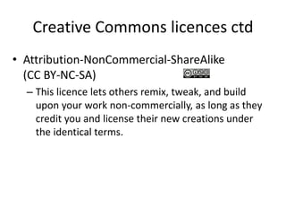 Creative Commons licences ctd 
• Attribution-NonCommercial-ShareAlike 
(CC BY-NC-SA) 
– This licence lets others remix, tweak, and build 
upon your work non-commercially, as long as they 
credit you and license their new creations under 
the identical terms. 
 