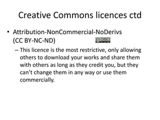 Creative Commons licences ctd 
• Attribution-NonCommercial-NoDerivs 
(CC BY-NC-ND) 
– This licence is the most restrictive, only allowing 
others to download your works and share them 
with others as long as they credit you, but they 
can’t change them in any way or use them 
commercially. 
 