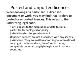 Ported and Unported licences 
• When looking at a particular CC-licensed 
document or work, you may find that it refers to 
ported or unported licences. This refers to the 
underlying legal code. 
– ‘Port’ applies to the adaptation of data to suit a 
particular technological or policy 
jurisdiction/territory/environment. 
– Unported licences are not associated with any specific 
jurisdiction. They are written according to international 
copyright treaties and are, therefore, in theory, 
compatible under all copyright legislation in various 
countries. 
 