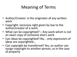 Meaning of Terms 
• Author/Creator: is the originator of any written 
work 
• Copyright: exclusive right given by law to the 
author/creator of a work 
• What can be copyrighted? – Any work which is not 
an exact copy of someone else’s work 
• Can ideas be copyrighted? No… only expression of 
ideas are copyrighted... 
• Can copyright be transferred? Yes, an author can 
assign copyright to another person, as in the case 
of property 
 