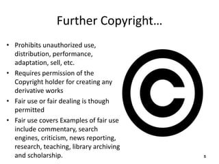 Further Copyright… 
• Prohibits unauthorized use, 
distribution, performance, 
adaptation, sell, etc. 
• Requires permission of the 
Copyright holder for creating any 
derivative works 
• Fair use or fair dealing is though 
permitted 
• Fair use covers Examples of fair use 
include commentary, search 
engines, criticism, news reporting, 
research, teaching, library archiving 
and scholarship. 5 
 