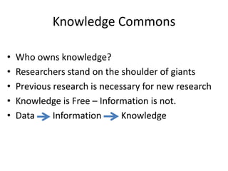 Knowledge Commons 
• Who owns knowledge? 
• Researchers stand on the shoulder of giants 
• Previous research is necessary for new research 
• Knowledge is Free – Information is not. 
• Data Information Knowledge 
 