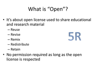 What is “Open”? 
• It’s about open license used to share educational 
and research material 
– Reuse 
– Revise 
– Remix 
– Redistribute 
– Retain 
• No permission required as long as the open 
license is respected 
 