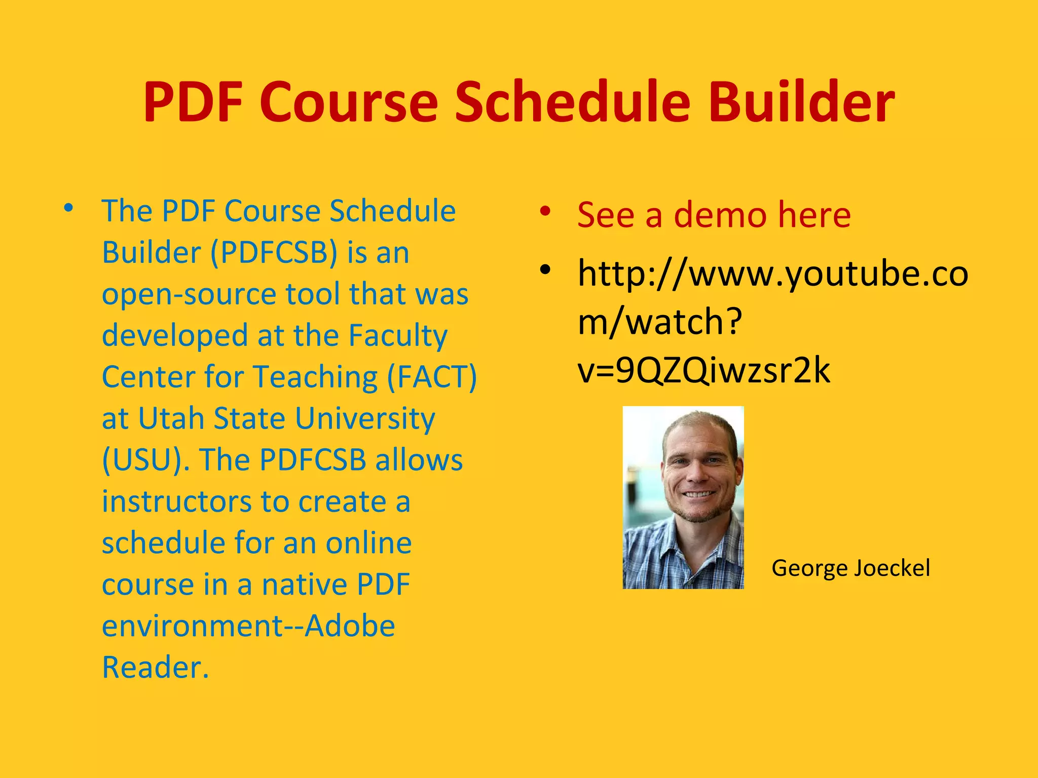 PDF Course Schedule Builder 
• The PDF Course Schedule 
Builder (PDFCSB) is an 
open-source tool that was 
developed at the Faculty 
Center for Teaching (FACT) 
at Utah State University 
(USU). The PDFCSB allows 
instructors to create a 
schedule for an online 
course in a native PDF 
environment--Adobe 
Reader. 
• See a demo here 
• http://www.youtube.co 
m/watch? 
v=9QZQiwzsr2k 
George Joeckel 
 