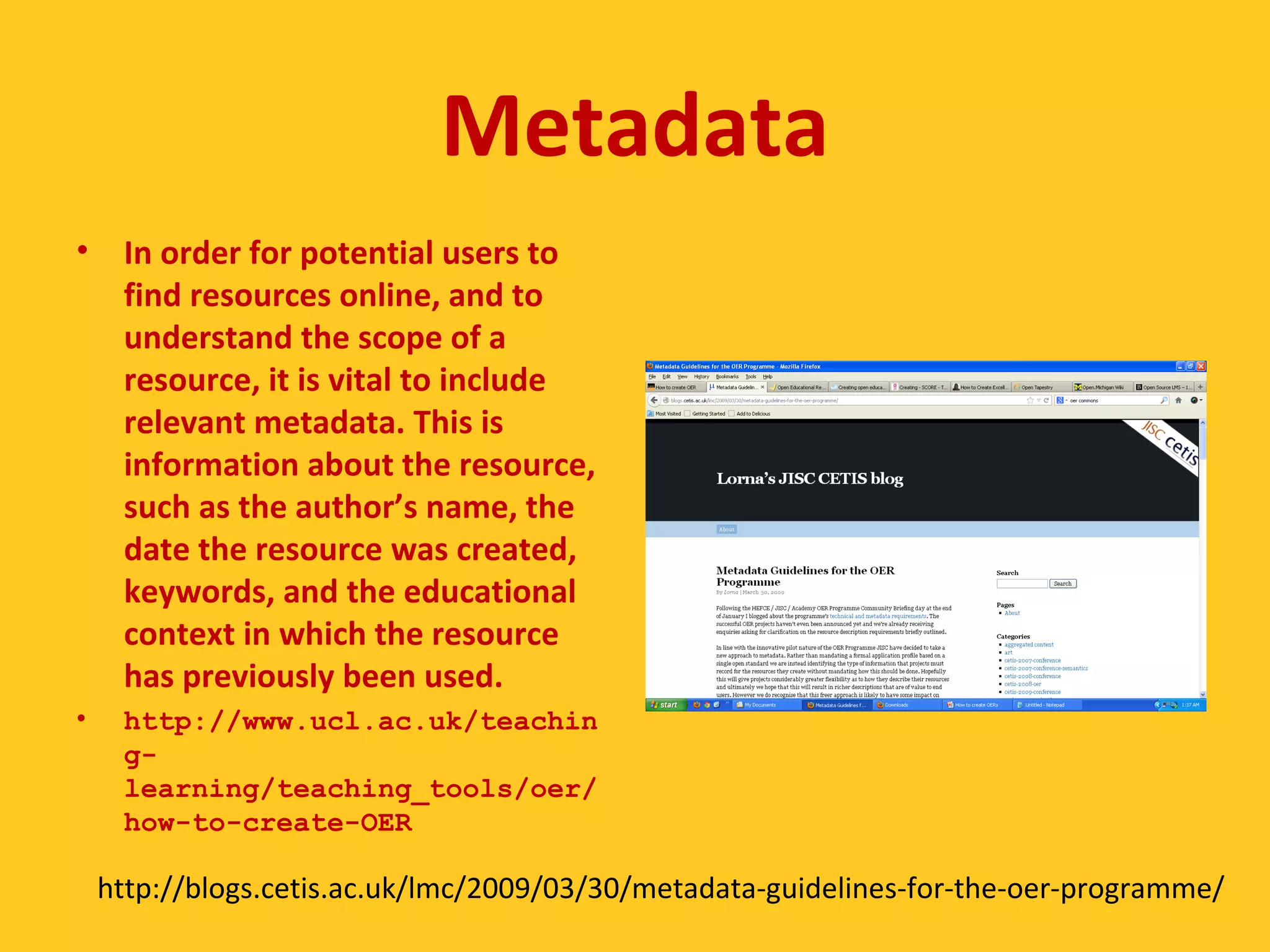 Metadata 
• In order for potential users to 
find resources online, and to 
understand the scope of a 
resource, it is vital to include 
relevant metadata. This is 
information about the resource, 
such as the author’s name, the 
date the resource was created, 
keywords, and the educational 
context in which the resource 
has previously been used. 
• http://www.ucl.ac.uk/teachin 
g-learning/ 
teaching_tools/oer/ 
how-to-create-OER 
http://blogs.cetis.ac.uk/lmc/2009/03/30/metadata-guidelines-for-the-oer-programme/ 
 
