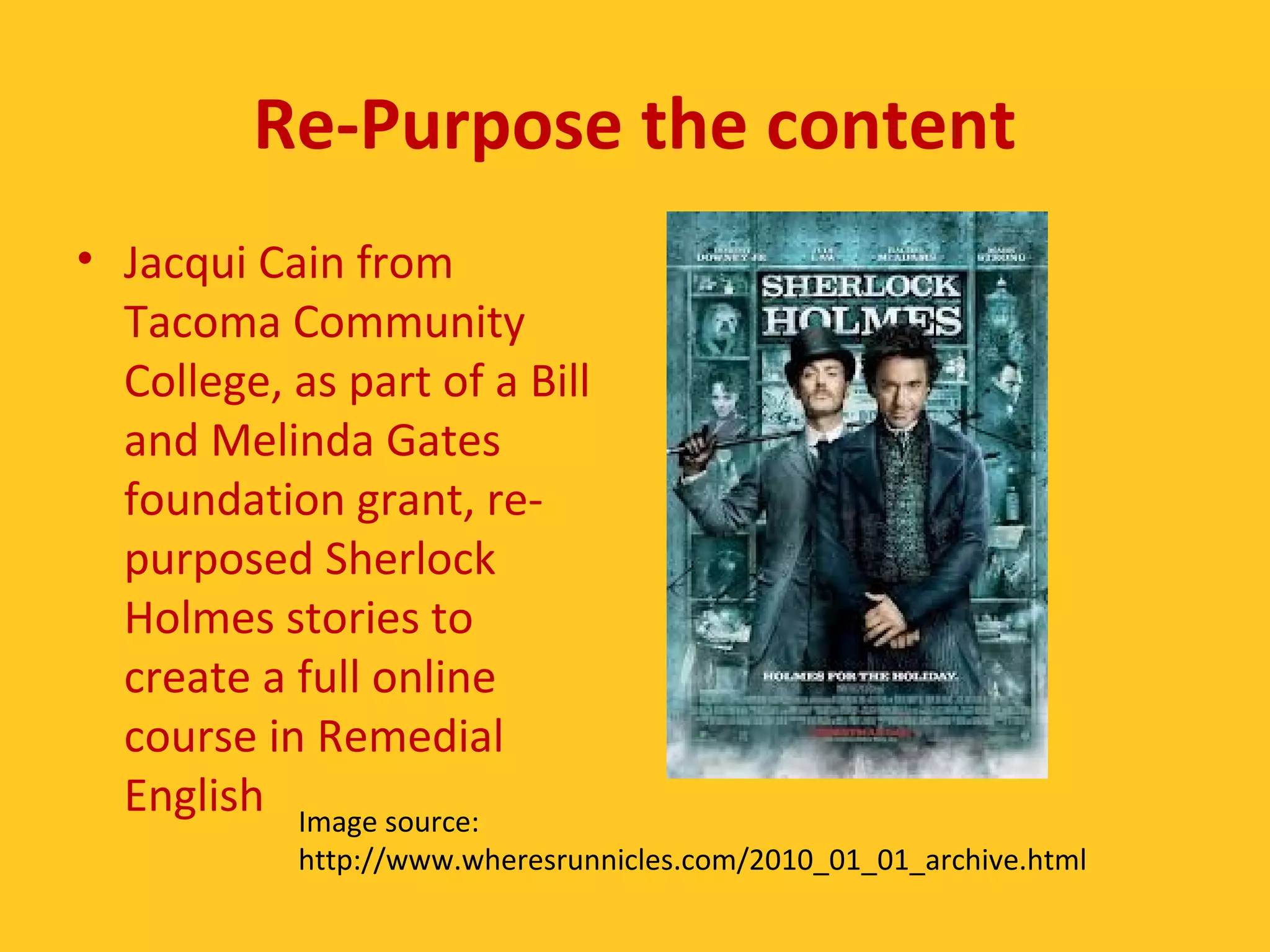 Re-Purpose the content 
• Jacqui Cain from 
Tacoma Community 
College, as part of a Bill 
and Melinda Gates 
foundation grant, re-purposed 
Sherlock 
Holmes stories to 
create a full online 
course in Remedial 
English Image source: 
http://www.wheresrunnicles.com/2010_01_01_archive.html 
 