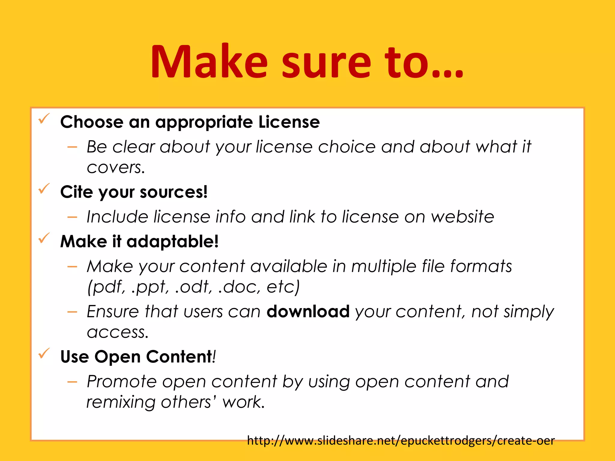 Make sure to… 
 Choose an appropriate License 
– Be clear about your license choice and about what it 
covers. 
 Cite your sources! 
– Include license info and link to license on website 
 Make it adaptable! 
– Make your content available in multiple file formats 
(pdf, .ppt, .odt, .doc, etc) 
– Ensure that users can download your content, not simply 
access. 
 Use Open Content! 
– Promote open content by using open content and 
remixing others’ work. 
http://www.slideshare.net/epuckettrodgers/create-oer 
 