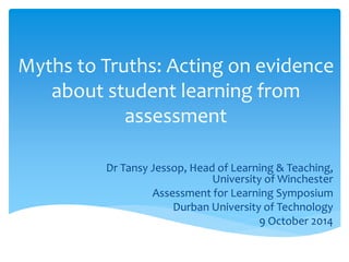 Myths to Truths: Acting on evidence
about student learning from
assessment
Dr Tansy Jessop, Head of Learning & Teaching,
University of Winchester
Assessment for Learning Symposium
Durban University of Technology
9 October 2014
 