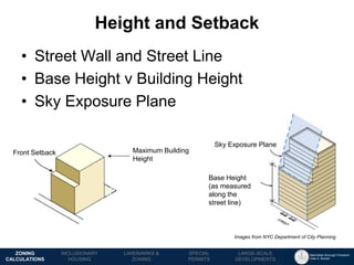 Manhattan Borough President 
Gale A. Brewer 
MECHANICS OF 
ZONING 
PUBLIC REVIEW 
PROCESS 
TOOLS & 
RESOURCES 
•Street Wall and Street Line 
•Base Height v Building Height 
•Sky Exposure Plane 
Height and Setback 
LANDMARKS & 
ZONING 
INCLUSIONARY 
HOUSING 
ZONING CALCULATIONS 
SPECIAL 
PERMITS 
LARGE-SCALE 
DEVELOPMENTS 
Images from NYC Department of City Planning 
Front Setback 
Base Height 
(as measured along the street line) 
Sky Exposure Plane 
Maximum Building Height  