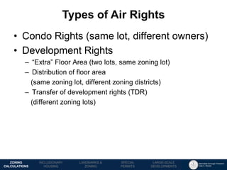 Manhattan Borough President 
Gale A. Brewer 
MECHANICS OF 
ZONING 
PUBLIC REVIEW 
PROCESS 
TOOLS & 
RESOURCES 
•Condo Rights (same lot, different owners) 
•Development Rights 
–“Extra” Floor Area (two lots, same zoning lot) 
–Distribution of floor area 
(same zoning lot, different zoning districts) 
–Transfer of development rights (TDR) 
(different zoning lots) 
Types of Air Rights 
LANDMARKS & 
ZONING 
INCLUSIONARY 
HOUSING 
ZONING CALCULATIONS 
SPECIAL 
PERMITS 
LARGE-SCALE 
DEVELOPMENTS  