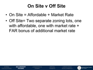 Manhattan Borough President 
Gale A. Brewer 
MECHANICS OF 
ZONING 
PUBLIC REVIEW 
PROCESS 
TOOLS & 
RESOURCES 
On Site v Off Site 
LANDMARKS & 
ZONING 
INCLUSIONARY HOUSING 
ZONING CALCULATIONS 
SPECIAL 
PERMITS 
LARGE-SCALE 
DEVELOPMENTS 
•On Site = Affordable + Market Rate 
•Off Site= Two separate zoning lots, one with affordable, one with market rate + FAR bonus of additional market rate  