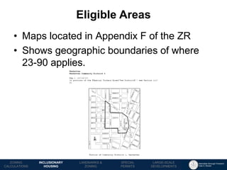 Manhattan Borough President 
Gale A. Brewer 
MECHANICS OF 
ZONING 
PUBLIC REVIEW 
PROCESS 
TOOLS & 
RESOURCES 
Eligible Areas 
LANDMARKS & 
ZONING 
INCLUSIONARY HOUSING 
ZONING CALCULATIONS 
SPECIAL 
PERMITS 
LARGE-SCALE 
DEVELOPMENTS 
•Maps located in Appendix F of the ZR 
•Shows geographic boundaries of where 23-90 applies.  