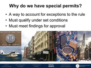 Manhattan Borough President 
Gale A. Brewer 
MECHANICS OF 
ZONING 
PUBLIC REVIEW 
PROCESS 
TOOLS & 
RESOURCES 
•A way to account for exceptions to the rule 
•Must qualify under set conditions 
•Must meet findings for approval 
Why do we have special permits? 
LANDMARKS & ZONING 
INCLUSIONARY 
HOUSING 
ZONING CALCULATIONS 
SPECIAL 
PERMITS 
LARGE-SCALE 
DEVELOPMENTS  