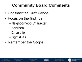 Manhattan Borough President 
Gale A. Brewer 
MECHANICS OF 
ZONING 
PUBLIC REVIEW 
PROCESS 
TOOLS & 
RESOURCES 
•Consider the Draft Scope 
•Focus on the findings 
–Neighborhood Character 
–Services 
–Circulation 
–Light & Air 
•Remember the Scope 
Community Board Comments 
LANDMARKS & 
ZONING 
INCLUSIONARY 
HOUSING 
ZONING CALCULATIONS 
SPECIAL 
PERMITS 
LARGE-SCALE 
DEVELOPMENTS  