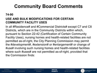 Manhattan Borough President 
Gale A. Brewer 
MECHANICS OF 
ZONING 
PUBLIC REVIEW 
PROCESS 
TOOLS & 
RESOURCES 
74-90 
USE AND BULK MODIFICATIONS FOR CERTAIN COMMUNITY FACILITY USES 
In all #Residence# and #Commercial Districts# except C7 and C8 Districts, which are in the Community Districts within which, pursuant to Section 22-42 (Certification of Certain Community Facility Uses), nursing homes and health-related facilities are not permitted as-of-right, the City Planning Commission may permit the #development#, #extension# or #enlargement# or change of #use# involving such nursing homes and health-related facilities where such #uses# are not permitted as-of-right, provided that the Commission finds: 
Community Board Comments 
LANDMARKS & 
ZONING 
INCLUSIONARY 
HOUSING 
ZONING CALCULATIONS 
SPECIAL 
PERMITS 
LARGE-SCALE 
DEVELOPMENTS  