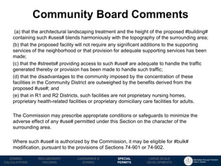 Manhattan Borough President 
Gale A. Brewer 
MECHANICS OF 
ZONING 
PUBLIC REVIEW 
PROCESS 
TOOLS & 
RESOURCES 
(a) that the architectural landscaping treatment and the height of the proposed #building# containing such #uses# blends harmoniously with the topography of the surrounding area; 
(b) that the proposed facility will not require any significant additions to the supporting services of the neighborhood or that provision for adequate supporting services has been made; 
(c) that the #streets# providing access to such #use# are adequate to handle the traffic generated thereby or provision has been made to handle such traffic; 
(d) that the disadvantages to the community imposed by the concentration of these facilities in the Community District are outweighed by the benefits derived from the proposed #use#; and 
(e) that in R1 and R2 Districts, such facilities are not proprietary nursing homes, proprietary health-related facilities or proprietary domiciliary care facilities for adults. 
The Commission may prescribe appropriate conditions or safeguards to minimize the adverse effect of any #use# permitted under this Section on the character of the surrounding area. 
Where such #use# is authorized by the Commission, it may be eligible for #bulk# modification, pursuant to the provisions of Sections 74-901 or 74-902. 
Community Board Comments 
LANDMARKS & 
ZONING 
INCLUSIONARY 
HOUSING 
ZONING CALCULATIONS 
SPECIAL 
PERMITS 
LARGE-SCALE 
DEVELOPMENTS  