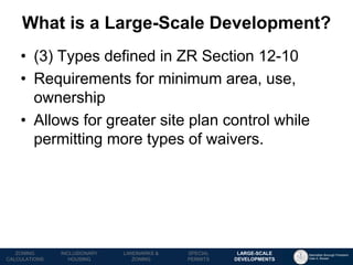 Manhattan Borough President 
Gale A. Brewer 
MECHANICS OF 
ZONING 
PUBLIC REVIEW 
PROCESS 
TOOLS & 
RESOURCES 
•(3) Types defined in ZR Section 12-10 
•Requirements for minimum area, use, ownership 
•Allows for greater site plan control while permitting more types of waivers. 
What is a Large-Scale Development? 
LANDMARKS & ZONING 
INCLUSIONARY 
HOUSING 
ZONING CALCULATIONS 
SPECIAL 
PERMITS 
LARGE-SCALE 
DEVELOPMENTS  
