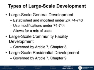 Manhattan Borough President 
Gale A. Brewer 
MECHANICS OF 
ZONING 
PUBLIC REVIEW 
PROCESS 
TOOLS & 
RESOURCES 
•Large-Scale General Development 
–Established and modified under ZR 74-743 
–Use modifications under 74-744 
–Allows for a mix of uses 
•Large-Scale Community Facility Development 
–Governed by Article 7, Chapter 8 
•Large-Scale Residential Development 
–Governed by Article 7, Chapter 9 
Types of Large-Scale Development 
LANDMARKS & 
ZONING 
INCLUSIONARY 
HOUSING 
ZONING CALCULATIONS 
SPECIAL 
PERMITS 
LARGE-SCALE 
DEVELOPMENTS  