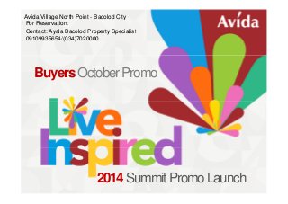 Avida Village North Point - Bacolod City 
For Reservation: 
Contact: Ayala Bacolod Property Specialist 
09109935654/(034)7020000 
Buyers October Promo 
2014 Summit Promo Launch 
 