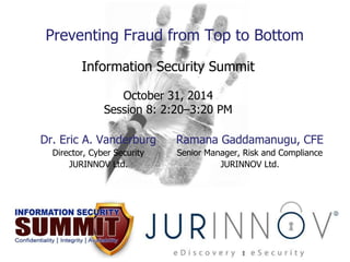 Preventing Fraud from Top to Bottom 
Information Security Summit 
October 31, 2014 
Session 8: 2:20–3:20 PM 
Dr. Eric A. Vanderburg 
Director, Cyber Security 
JURINNOV Ltd. 
Ramana Gaddamanugu, CFE 
Senior Manager, Risk and Compliance 
JURINNOV Ltd. 
 