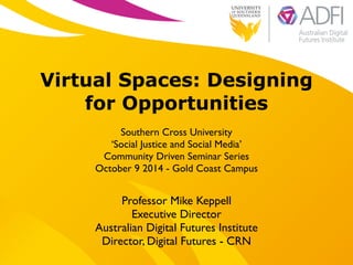 !
Virtual Spaces: Designing
for Opportunities
!
Southern Cross University 	

‘Social Justice and Social Media’	

Community Driven Seminar Series	

October 9 2014 - Gold Coast Campus
Professor Mike Keppell	

Executive Director 	

Australian Digital Futures Institute	

Director, Digital Futures - CRN
 