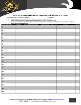 Binghamton NY Softball | 34 Floral Ave. Binghamton, NY 13905 | www.BinghamtonNySoftball.com
PH: (607) 621-0351 E-mail: BinghamtonNYSoftball@hotmail.com
2
OFFICIAL WAIVER & RELEASE OF LIABILITY & INDEMNIFICATION FORM
Tournament and league Roster for (Team Name) _____________________________ (City & State) _______________________ _________
1. Each adult player should read the statement before completing and signing this roster
2. Parents/Guardians signature should be on the same numbered line below as the players name
*** BY INITIALING IN THE COLUMN BELOW, YOU ACKNOWLEGE YOU HAVE READ AND UNDERSTAND THE LIABILITY WAIVER AND
PLAYER AFFIDAVIT INFORMATION****
PRINT OR TYPE PLAYERS NAME DATE OF BIRTH ADULT PLAYER OR GUARDIAN SIGNATURE BONAFIDE RESIDENCE (Street, City, State, Zip) E-mail Address INITIALS
1.
2.
3.
4.
5.
6.
7.
8.
9.
10.
11.
12.
13.
14.
15.
16.
17.
18.
19.
20.
 