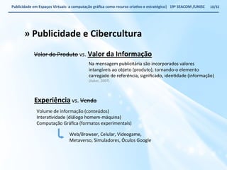 Publicidade 
em 
Espaços 
Virtuais: 
a 
computação 
gráfica 
como 
recurso 
criaWvo 
e 
estratégico| 
19ª 
SEACOM 
/UNISC 
» 
Publicidade 
e 
Cibercultura 
Valor 
do 
Produto 
vs. 
Experiência 
Valor 
da 
Informação 
Na 
mensagem 
publicitária 
são 
incorporados 
valores 
intangíveis 
ao 
objeto 
(produto), 
tornando-­‐o 
elemento 
carregado 
de 
referência, 
significado, 
idenVdade 
(informação) 
(Aaker, 
2007) 
vs. 
Venda 
Volume 
de 
informação 
(conteúdos) 
InteraVvidade 
(diálogo 
homem-­‐máquina) 
Computação 
Gráfica 
(formatos 
experimentais) 
Web/Browser, 
Celular, 
Videogame, 
Metaverso, 
Simuladores, 
Óculos 
Google 
10/32 
 