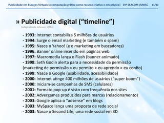 Publicidade 
em 
Espaços 
Virtuais: 
a 
computação 
gráfica 
como 
recurso 
criaWvo 
e 
estratégico| 
19ª 
SEACOM 
/UNISC 
» 
Publicidade 
digital 
(“Wmeline”) 
(adaptado 
de 
Johnson, 
2014) 
-­‐ 
1993: 
Internet 
contabiliza 
5 
milhões 
de 
usuários 
-­‐ 
1994: 
Surge 
o 
email 
markeVng 
(e 
também 
o 
spam) 
-­‐ 
1995: 
Nasce 
o 
Yahoo! 
(e 
o 
markeVng 
em 
buscadores) 
-­‐ 
1996: 
Banner 
online 
inserido 
em 
páginas 
web 
-­‐ 
1997: 
Macromedia 
lança 
o 
Flash 
(banner 
animado) 
-­‐ 
1998: 
Seth 
Godin 
alerta 
para 
a 
necessidade 
da 
permissão 
(markeVng 
de 
permissão 
= 
eu 
permito 
> 
eu 
aprendo 
> 
eu 
confio) 
-­‐ 
1998: 
Nasce 
o 
Google 
(usabilidade, 
acessibilidade) 
-­‐ 
2000: 
Internet 
aVnge 
400 
milhões 
de 
usuários 
(“super 
boom”) 
-­‐ 
2000: 
Iniciam-­‐se 
campanhas 
de 
SMS 
(celulares) 
-­‐ 
2001: 
Formato 
pop-­‐up 
é 
visto 
com 
frequência 
nos 
sites 
-­‐ 
2002: 
Advergames 
produzidos 
para 
marcas 
(relacionamento) 
-­‐ 
2003: 
Google 
aplica 
o 
“adsense” 
em 
blogs 
-­‐ 
2003: 
MySpace 
lança 
uma 
proposta 
de 
rede 
social 
-­‐ 
2003: 
Nasce 
o 
Second 
Life, 
uma 
rede 
social 
em 
3D 
13/32 
 