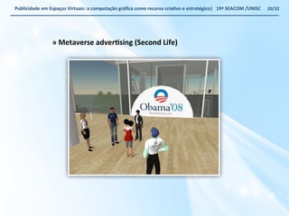 Publicidade 
em 
Espaços 
Virtuais: 
a 
computação 
gráfica 
como 
recurso 
criaWvo 
e 
estratégico| 
19ª 
SEACOM 
/UNISC 
» 
Metaverse 
adverWsing 
(Second 
Life) 
20/32 
 