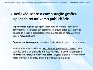 Publicidade 
em 
Espaços 
Virtuais: 
a 
computação 
gráfica 
como 
recurso 
criaWvo 
e 
estratégico| 
19ª 
SEACOM 
/UNISC 
» 
Reflexão 
sobre 
a 
computação 
gráfica 
aplicada 
no 
universo 
publicitário 
Experiências 
digitais 
agregam 
valor 
para 
as 
marcas 
(aplicaVvos, 
advergames, 
interesses 
em 
comum). 
Isso 
quer 
dizer 
que, 
além 
da 
qualidade 
visual, 
a 
publicidade 
deve 
preocupar-­‐se 
cada 
vez 
mais 
com 
o 
“storytelling”) 
Consumidor 
tem 
o 
poder 
da 
sua 
própria 
atenção, 
tempo 
e 
interesse 
Marcas 
não 
buscam 
cliente. 
São 
clientes 
que 
buscam 
marcas. 
Isso 
significa 
que, 
a 
publicidade 
em 
espaços 
virtuais 
deve 
apresentar 
a 
informação 
certa, 
no 
momento 
certo 
(pegada 
digital 
do 
consumidor, 
mensuramento, 
estudo, 
análise, 
parVcipação, 
diálogo) 
27/32 
 