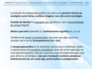 Publicidade 
em 
Espaços 
Virtuais: 
a 
computação 
gráfica 
como 
recurso 
criaWvo 
e 
estratégico| 
19ª 
SEACOM 
/UNISC 
A 
evolução 
da 
computação 
gráfica 
nos 
indica 
um 
possível 
retorno 
ao 
analógico 
como 
forma, 
estéWca, 
imagem; 
mas 
não 
como 
tecnologia. 
Período 
do 
híbrido? 
A 
roupagem 
do 
real 
(~sico), 
com 
a 
funcionalidade 
do 
virtual 
(digital) 
Modus 
operandi 
(hiperlink) 
vs. 
Conhecimento 
cogniWvo 
(rv, 
ra, 
va) 
Tendência 
de 
anular 
o 
monitor/tela, 
esquecer 
que 
algo 
separa 
os 
mundos 
real 
e 
virtual 
(transparência) 
(ra) 
+ 
(va) 
A 
computação 
gráfica 
é 
um 
excelente 
recurso 
para 
a 
definição, 
testes 
e 
experimentos 
de 
narraVvas 
inovadoras, 
antes 
de 
serem 
aplicadas 
no 
mercado 
(simulações). 
Seja 
por 
causa 
do 
custo 
de 
implementação, 
seja 
para 
afinar 
as 
estratégias, 
seja 
para 
manipular 
variáveis 
complexas 
(infinitamente) 
de 
um 
modo 
ágil, 
performaWvo 
e 
complementar. 
28/32 
 