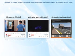 Publicidade 
em 
Espaços 
Virtuais: 
a 
computação 
gráfica 
como 
recurso 
criaWvo 
e 
estratégico| 
19ª 
SEACOM 
/UNISC 
h€p://www.youtube.com/watch?v=bAMcW8UDNuI 
h€p://www.youtube.com/watch?v=rVQ7CkOGr1E#t=42 
29/32 
www.ezb.com.br/protoVpo 
Advergames 
(híbrido) 
Animação 
(spot 
publicitário) 
Simulação 
(realidade 
virtual) 
 