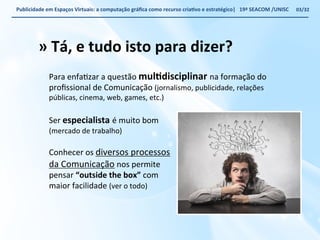 Publicidade 
em 
Espaços 
Virtuais: 
a 
computação 
gráfica 
como 
recurso 
criaWvo 
e 
estratégico| 
19ª 
SEACOM 
/UNISC 
» 
Tá, 
e 
tudo 
isto 
para 
dizer? 
Para 
enfaVzar 
a 
questão 
mulWdisciplinar 
na 
formação 
do 
profissional 
de 
Comunicação 
(jornalismo, 
publicidade, 
relações 
públicas, 
cinema, 
web, 
games, 
etc.) 
Ser 
especialista 
é 
muito 
bom 
(mercado 
de 
trabalho) 
Conhecer 
os 
diversos 
processos 
da 
Comunicação 
nos 
permite 
pensar 
“outside 
the 
box” 
com 
maior 
facilidade 
(ver 
o 
todo) 
03/32 
 