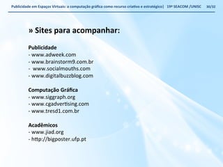 Publicidade 
em 
Espaços 
Virtuais: 
a 
computação 
gráfica 
como 
recurso 
criaWvo 
e 
estratégico| 
19ª 
SEACOM 
/UNISC 
» 
Sites 
para 
acompanhar: 
Publicidade 
-­‐ 
www.adweek.com 
-­‐ 
www.brainstorm9.com.br 
-­‐ 
www.socialmouths.com 
-­‐ 
www.digitalbuzzblog.com 
Computação 
Gráfica 
-­‐ 
www.siggraph.org 
-­‐ 
www.cgadverVsing.com 
-­‐ 
www.tresd1.com.br 
Acadêmicos 
-­‐ 
www.jiad.org 
-­‐ 
h€p://bigposter.ufp.pt 
30/32 
 