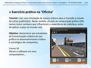 Publicidade 
em 
Espaços 
Virtuais: 
a 
computação 
gráfica 
como 
recurso 
criaWvo 
e 
estratégico| 
19ª 
SEACOM 
/UNISC 
» 
Exercício 
práWco 
na 
‘Oficina’ 
Tutorial: 
criar 
uma 
simulação 
de 
espaço 
urbano 
para 
a 
inserção 
e 
estudo 
do 
cartaz 
publicitário. 
Neste 
senVdo, 
através 
da 
computação 
gráfica 
(3D), 
vamos 
testar 
variáveis 
que 
influenciam 
a 
experiência 
do 
indivíduo, 
antes 
de 
aplicar 
a 
peça 
no 
mundo 
real. 
ObjeWvo: 
demonstrar 
aos 
estudantes 
de 
Comunicação 
o 
básico 
da 
cpu. 
gráfica 
no 
desenvolvimento 
criaVvo 
e 
estratégico 
de 
campanhas. 
Vamos 
lá! 
Abram 
o 
so„ware 
em 
seus 
computadores... 
31/32 
 