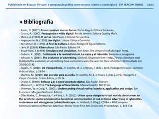 Publicidade 
em 
Espaços 
Virtuais: 
a 
computação 
gráfica 
como 
recurso 
criaWvo 
e 
estratégico| 
19ª 
SEACOM 
/UNISC 
» 
Bibliografia 
-­‐ 
Aaker, 
D. 
(2007). 
Como 
construir 
marcas 
fortes. 
Porto 
Alegre: 
Editora 
Bookman. 
-­‐ 
Castro, 
A. 
(2000). 
Propaganda 
e 
mídia 
digital. 
Rio 
de 
Janeiro: 
Editora 
Quality 
Mark. 
-­‐ 
Moles, 
A. 
(1969). 
O 
cartaz. 
São 
Paulo: 
Editorial 
PerspecVva. 
-­‐ 
Negroponte, 
N. 
(1995). 
Ser 
digital. 
Lisboa: 
Editora 
Caminho. 
-­‐ 
Kerckhove, 
D. 
(1995). 
A 
Pele 
da 
Cultura. 
Lisboa: 
Relógio 
D`Água 
Editores. 
-­‐ 
Lévy, 
P. 
(1999). 
Cibercultura. 
São 
Paulo: 
Editora 
34. 
-­‐ 
Baudrillard, 
J. 
(1994). 
Simulacra 
and 
simulaWon. 
Ann 
Arbo: 
The 
University 
of 
Michigan 
Press. 
-­‐ 
Gubern, 
R. 
(1995). 
Del 
bisonte 
a 
la 
realidad 
virtual. 
La 
scena 
y 
el 
laberinto. 
Barcelona: 
Anagrama 
-­‐ 
Johsson, 
S. 
(2014). 
The 
evoluWon 
of 
adverWsing. 
(Online). 
Disponível 
em: 
<h€p://www.slideshare.net/ 
HubSpot/the-­‐evoluVon-­‐of-­‐adverVsing-­‐how-­‐consumers-­‐won-­‐the-­‐war-­‐for-­‐their-­‐a€enVon> 
(Consultado 
em 
20/05/2014). 
-­‐ 
Zagalo, 
N. 
(2010). 
Da 
transparência. 
In: 
Coelho, 
M. 
Z. 
e 
Neves, 
J. 
(Eds.). 
Ecrã, 
Paisagem 
e 
Corpo. 
Coimbra: 
Grácio 
Editor, 
p.35-­‐54. 
-­‐ 
MarVns, 
M. 
(2010). 
Das 
estrelas 
para 
os 
ecrãs. 
In: 
Coelho, 
M. 
Z. 
e 
Neves, 
J. 
(Eds.). 
Ecrã, 
Paisagem 
e 
Corpo. 
Coimbra: 
Grácio 
Editor, 
p.09-­‐14. 
-­‐ 
Dyson, 
E. 
(1998). 
Release 
2.0: 
a 
nova 
sociedade 
digital. 
São 
Paulo: 
Elsevier. 
-­‐ 
Manovich, 
L. 
(2001). 
The 
Language 
of 
New 
Media. 
Massachuse€s: 
MIT 
Press. 
-­‐ 
Sherman, 
W. 
e 
Craig, 
A. 
(2003). 
Understanding 
virtual 
reality: 
interface, 
applicaWon 
and 
design. 
San 
Francisco: 
Morgan 
Kaufmann 
Editors. 
-­‐ 
Zilles 
Borba, 
E.; 
Mesquita, 
F. 
e 
Faria, 
L. 
P. 
(2012). 
Urban 
space 
design 
in 
virtual 
worlds. 
An 
analyses 
to 
the 
aestheWc-­‐spaWal 
and 
narraWve-­‐funciotnal 
communicaWon 
of 
out-­‐of-­‐home 
adverWsing 
in 
cyberciWes, 
metaverses 
and 
videogames 
(urban) 
landscape. 
In: 
Ardèvol, 
E. 
(Org.). 
ECREA 
– 
4th 
European 
CommunicaVon 
Conference. 
Istambul: 
Mimar 
Sinan 
Fine 
Arts 
University, 
Proceedings, 
p. 
143-­‐158. 
32/32 
 