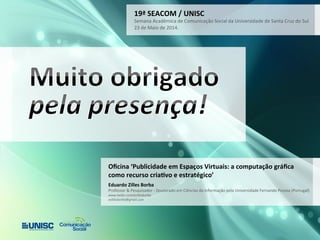 19ª 
SEACOM 
/ 
UNISC 
Semana 
Acadêmica 
de 
Comunicação 
Social 
da 
Universidade 
de 
Santa 
Cruz 
do 
Sul 
23 
de 
Maio 
de 
2014. 
Oficina 
‘Publicidade 
em 
Espaços 
Virtuais: 
a 
computação 
gráfica 
como 
recurso 
criaWvo 
e 
estratégico’ 
Eduardo 
Zilles 
Borba 
Professor 
& 
Pesquisador 
-­‐ 
Doutorado 
em 
Ciências 
da 
Informação 
pela 
Universidade 
Fernando 
Pessoa 
(Portugal) 
www.twiter.com/ezillesborba 
ezillesborba@gmail.com 
