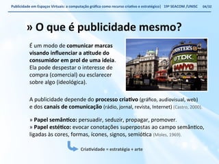 Publicidade 
em 
Espaços 
Virtuais: 
a 
computação 
gráfica 
como 
recurso 
criaWvo 
e 
estratégico| 
19ª 
SEACOM 
/UNISC 
» 
O 
que 
é 
publicidade 
mesmo? 
É 
um 
modo 
de 
comunicar 
marcas 
visando 
influenciar 
a 
aWtude 
do 
consumidor 
em 
prol 
de 
uma 
ideia. 
Ela 
pode 
despestar 
o 
interesse 
de 
compra 
(comercial) 
ou 
esclarecer 
sobre 
algo 
(ideológica). 
A 
publicidade 
depende 
do 
processo 
criaWvo 
(gráfico, 
audiovisual, 
web) 
e 
dos 
canais 
de 
comunicação 
(rádio, 
jornal, 
revista, 
Internet) 
(Castro, 
2000). 
» 
Papel 
semânWco: 
persuadir, 
seduzir, 
propagar, 
promover. 
» 
Papel 
estéWco: 
evocar 
conotações 
superpostas 
ao 
campo 
semânVco, 
ligadas 
às 
cores, 
formas, 
ícones, 
signos, 
semióVca 
(Moles, 
1969). 
04/32 
CriaWvidade 
= 
estratégia 
+ 
arte 
 