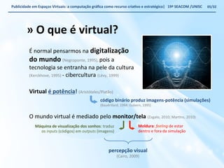 Publicidade 
em 
Espaços 
Virtuais: 
a 
computação 
gráfica 
como 
recurso 
criaWvo 
e 
estratégico| 
19ª 
SEACOM 
/UNISC 
» 
O 
que 
é 
virtual? 
É 
normal 
pensarmos 
na 
digitalização 
do 
mundo 
(Negroponte, 
1995), 
pois 
a 
tecnologia 
se 
entranha 
na 
pele 
da 
cultura 
(Kerckhove, 
1995) 
-­‐ 
cibercultura 
(Lévy, 
1999) 
Virtual 
é 
potência! 
(Aristóteles/Platão) 
código 
binário 
produz 
imagens-­‐potência 
(simulações) 
(Baudrillard, 
1994; 
Gubern, 
1995) 
O 
mundo 
virtual 
é 
mediado 
pelo 
monitor/tela 
(Zagalo, 
2010; 
MarVns, 
2010) 
Máquina 
de 
visualização 
dos 
sonhos: 
traduz 
os 
inputs 
(códigos) 
em 
outputs 
(imagens) 
Moldura: 
feeling 
de 
estar 
dentro 
e 
fora 
da 
simulação 
percepção 
visual 
(Cairo, 
2009) 
05/32 
 