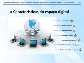 Publicidade 
em 
Espaços 
Virtuais: 
a 
computação 
gráfica 
como 
recurso 
criaWvo 
e 
estratégico| 
19ª 
SEACOM 
/UNISC 
InteraWvidade 
MulWmedialidade 
Hipertextualidade 
Ubiquidade 
Velocidade 
(global) 
(dinâmica) 
Memória 
(armazenamento) 
Personalização 
(experiência) 
» 
CaracterísWcas 
do 
espaço 
digital 
07/32 
 