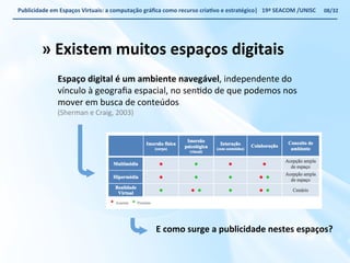 Publicidade 
em 
Espaços 
Virtuais: 
a 
computação 
gráfica 
como 
recurso 
criaWvo 
e 
estratégico| 
19ª 
SEACOM 
/UNISC 
» 
Existem 
muitos 
espaços 
digitais 
Espaço 
digital 
é 
um 
ambiente 
navegável, 
independente 
do 
vínculo 
à 
geografia 
espacial, 
no 
senVdo 
de 
que 
podemos 
nos 
mover 
em 
busca 
de 
conteúdos 
(Sherman 
e 
Craig, 
2003) 
08/32 
E 
como 
surge 
a 
publicidade 
nestes 
espaços? 
 