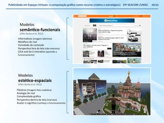 Publicidade 
em 
Espaços 
Virtuais: 
a 
computação 
gráfica 
como 
recurso 
criaWvo 
e 
estratégico| 
19ª 
SEACOM 
/UNISC 
Modelos 
semânWco-­‐funcionais 
(Zilles 
Borba 
Modelos 
estéWco-­‐espaciais 
(Zilles 
Borba 
et 
al. 
2012) 
PlásVcos 
(imagem 
foto-­‐realísVca) 
Analogia 
do 
real 
Complexidade 
gráfica 
PerspecVva 
dentro 
da 
tela 
(imersivo) 
Avatar 
é 
cogniVvo 
(conheço 
o 
funcionamento) 
et 
al. 
2012) 
InformaVvos 
(imagem-­‐labirinto) 
Metáfora 
do 
real 
Variedade 
de 
conteúdo 
PerspecVva 
fora 
da 
tela 
(não-­‐imersivo) 
Click 
and 
Go 
é 
interaVvo 
(aprendo 
o 
funcionamento) 
09/32 
 