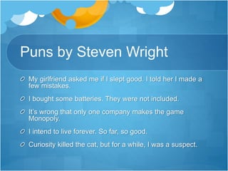 Puns by Steven Wright 
My girlfriend asked me if I slept good. I told her I made a 
few mistakes. 
I bought some batteries. They were not included. 
It’s wrong that only one company makes the game 
Monopoly. 
I intend to live forever. So far, so good. 
Curiosity killed the cat, but for a while, I was a suspect. 
 