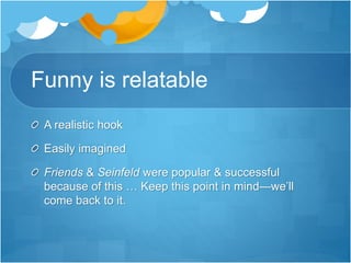 Funny is relatable 
A realistic hook 
Easily imagined 
Friends & Seinfeld were popular & successful 
because of this … Keep this point in mind—we’ll 
come back to it. 
 