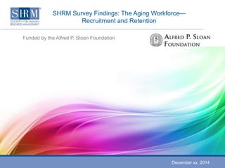 SHRM Survey Findings: The Aging Workforce— 
Recruitment and Retention 
Funded by the Alfred P. Sloan Foundation 
December xx, 2014 
 