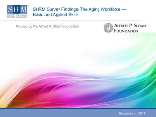 SHRM Survey Findings: The Aging Workforce — 
Basic and Applied Skills 
Funded by the Alfred P. Sloan Foundation 
December xx, 2014 
 