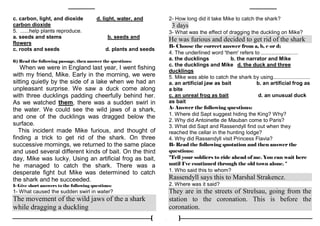 3
c. carbon, light, and dioxide d. light, water, and
carbon dioxide
5. ......help plants reproduce.
a. seeds and stems b. seeds and
flowers
c. roots and seeds d. plants and seeds
6) Read the following passage, then answer the questions:
When we were in England last year, I went fishing
with my friend, Mike. Early in the morning, we were
sitting quietly by the side of a lake when we had an
unpleasant surprise. We saw a duck come along
with three ducklings padding cheerfully behind her.
As we watched them, there was a sudden swirl in
the water. We could see the wild jaws of a shark,
and one of the ducklings was dragged below the
surface.
This incident made Mike furious, and thought of
finding a trick to get rid of the shark. On three
successive mornings, we returned to the same place
and used several different kinds of bait. On the third
day, Mike was lucky. Using an artificial frog as bait,
he managed to catch the shark. There was a
desperate fight but Mike was determined to catch
the shark and he succeeded.
1- Give short answers to the following questions:
1- What caused the sudden swirl in water?
The movement of the wild jaws of the a shark
while dragging a duckling
2- How long did it take Mike to catch the shark?
3 days
3- What was the effect of dragging the duckling on Mike?
He was furious and decided to get rid of the shark
B- Choose the correct answer from a, b, c or d;
4. The underlined word 'them' refers to .........................
a. the ducklings b. the narrator and Mike
c. the ducklings and Mike d. the duck and three
ducklings
5. Mike was able to catch the shark by using.........................
a. an artificial jaw as bait b. an artificial frog as
a bite
c. an unreal frog as bait d. an unusual duck
as bait
A- Answer the following questions:
1. Where did Sapt suggest hiding the King? Why?
2. Why did Antoinette de Mauban come to Paris?
3. What did Sapt and Rassendyll find out when they
reached the cellar in the hunting lodge?
4. Why did Rassendyll visit Princess Flavia?
B- Read the following quotation and then answer the
questions:
"Tell your soldiers to ride ahead of me. You can wait here
until I've continued through the old town alone. "
1. Who said this to whom?
Rassendyll says this to Marshal Strakencz.
2. Where was it said?
They are in the streets of Strelsau, going from the
station to the coronation. This is before the
coronation.
 