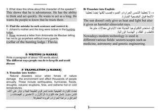 4
3. What does this show about the character of the speaker?
This shows that he is adventurous. He has the ability
to think and act quickly. He wants to act as a king. He
wants the people to know that he trusts them.
C- Find the mistake in each sentence and correct it;
1. Johann's mother and the king were locked in the hunting
lodge.
2. Rose received a letter from Antoinette de Mauban telling
her not to go anywhere without many guards.
(cellar of the hunting lodge / Flavia)
E- WRITING [6 MARKS]
Write a paragraph of about 100 words about;
The different ways people can do to keep fit and avoid
disease
F- TRANSLATION [5 MARKS]
A- Translate into Arabic:
Natural disasters occur when forces of nature
damage the environment and affect thousands of people
annually. These include earthquakes, hurricanes, floods,
droughts, volcanic eruptions, fires, and extreme hot or cold
temperatures.
‫االف‬ ‫على‬ ‫تؤثر‬ ‫و‬ ‫البيئة‬ ‫الطبيعة‬ ‫قوى‬ ‫تدمر‬ ‫عندما‬ ‫الطبيعية‬ ‫الكوارث‬ ‫تحدث‬
‫سنويا‬ ‫الناس‬.‫و‬ ‫الفيضانات‬ ‫و‬ ‫االعاصير‬ ‫و‬ ‫الزاللزل‬ ‫الكوارث‬ ‫هذه‬ ‫تشمل‬
‫المتطرفة‬ ‫البرودة‬ ‫و‬ ‫الحرارة‬ ‫دراجة‬ ‫و‬ ‫الحرائق‬
B- Translate into English:
1-‫تعطينا‬ ‫ايضا‬ ‫لكنها‬ ‫فحسب‬ ‫الضوء‬ ‫و‬ ‫الحرارة‬ ‫الشمس‬ ‫تعطينا‬ ‫ال‬
‫الضارة‬ ‫البنفسجية‬ ‫فوق‬ ‫االشعة‬.
The sun doesn't only give us heat and light but also
it gives us harmful ultraviolet rays.
2-‫متنوعة‬ ‫مجاالت‬ ‫فى‬ ‫االيام‬ ‫هذه‬ ‫الحديثة‬ ‫التكنولوجيا‬ ‫تستخدم‬
‫الوراثية‬ ‫الهندسة‬ ‫و‬ ‫الفلك‬ ‫و‬ ‫كالطب‬.
Nowadays modern technology is used in
different/various fields/ sectors/scopes such as
medicine, astronomy and genetic engineering.
 