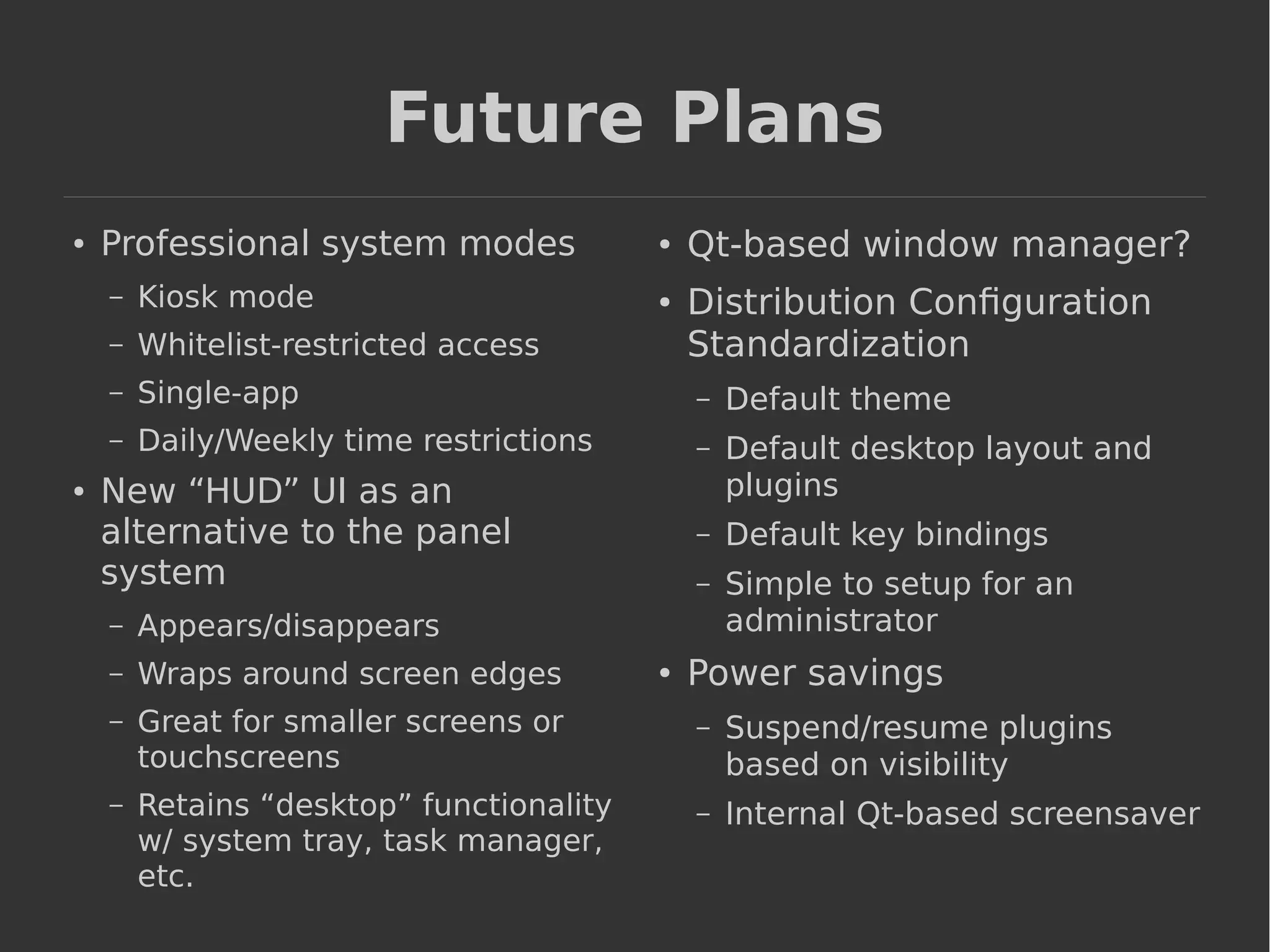 Future Plans 
● Professional system modes 
– Kiosk mode 
– Whitelist-restricted access 
– Single-app 
– Daily/Weekly time restrictions 
● New “HUD” UI as an 
alternative to the panel 
system 
– Appears/disappears 
– Wraps around screen edges 
– Great for smaller screens or 
touchscreens 
– Retains “desktop” functionality 
w/ system tray, task manager, 
etc. 
● Qt-based window manager? 
● Distribution Configuration 
Standardization 
– Default theme 
– Default desktop layout and 
plugins 
– Default key bindings 
– Simple to setup for an 
administrator 
● Power savings 
– Suspend/resume plugins 
based on visibility 
– Internal Qt-based screensaver 
 