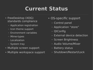 Current Status 
● FreeDesktop (XDG) 
standards compliance 
– Application registration 
– Icon theme support 
– Environment variables 
– Mime-types 
– Localization 
– System tray 
● Multiple screen support 
● Multiple workspace support 
● OS-specific support 
– Control panel 
– Application “store” 
– QtConfig 
– External device detection 
– Screen Brightness 
– Audio Volume/Mixer 
– Battery status 
– Shutdown/Restart/Lock 
 
